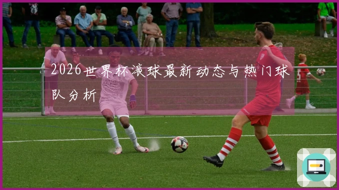 2026世界杯滚球最新动态与热门球队分析