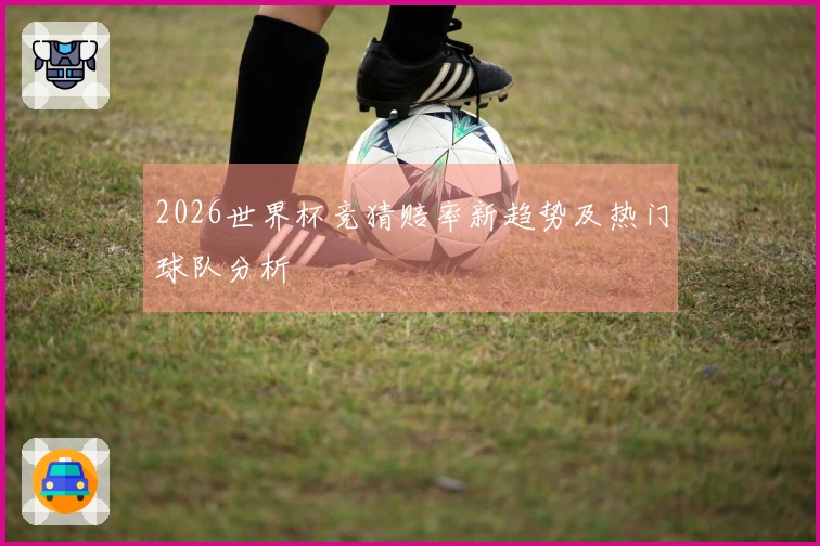 2026世界杯竞猜赔率新趋势及热门球队分析