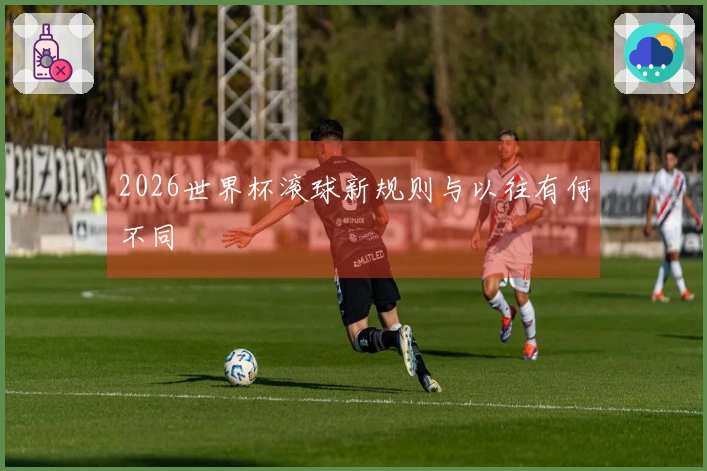 2026世界杯滚球新规则与以往有何不同