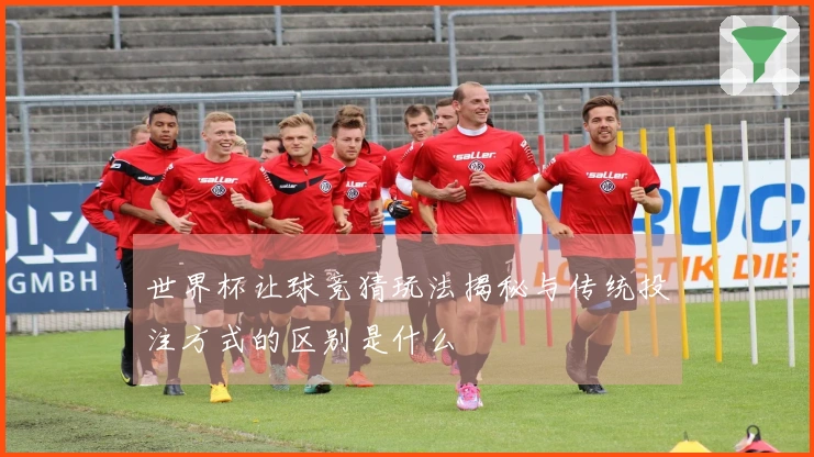 世界杯让球竞猜玩法揭秘与传统投注方式的区别是什么